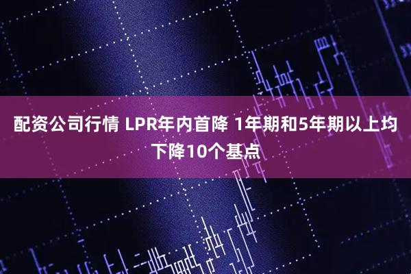 配资公司行情 LPR年内首降 1年期和5年期以上均下降10个基点