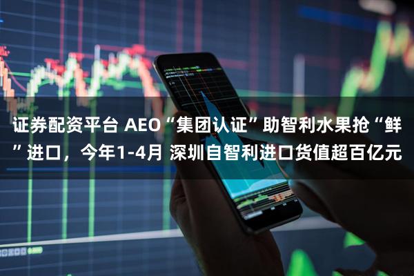 证券配资平台 AEO“集团认证”助智利水果抢“鲜”进口，今年1-4月 深圳自智利进口货值超百亿元