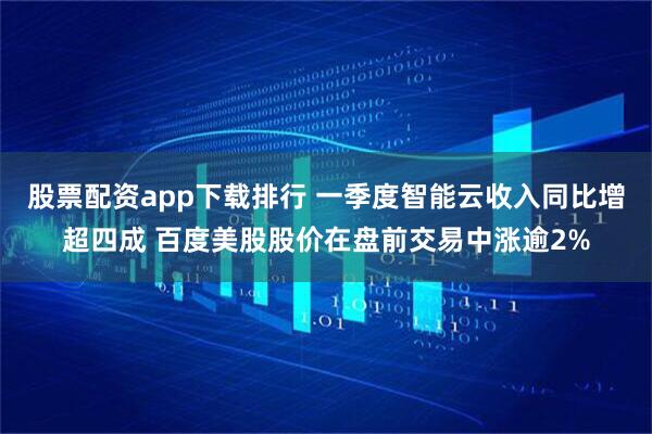 股票配资app下载排行 一季度智能云收入同比增超四成 百度美股股价在盘前交易中涨逾2%