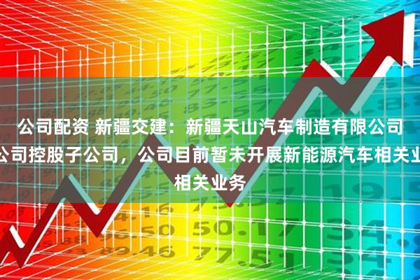 公司配资 新疆交建：新疆天山汽车制造有限公司为公司控股子公司，公司目前暂未开展新能源汽车相关业务