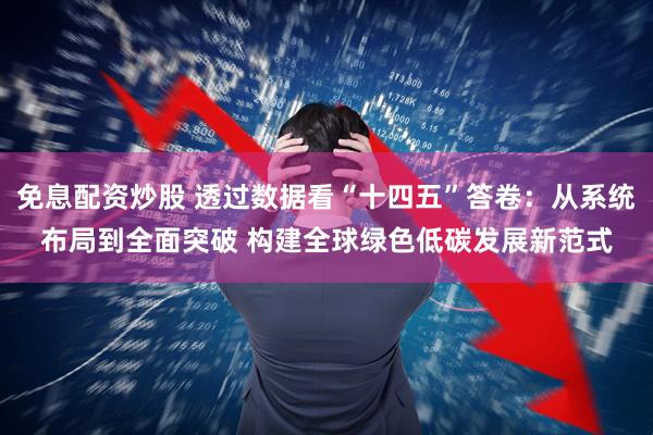 免息配资炒股 透过数据看“十四五”答卷：从系统布局到全面突破 构建全球绿色低碳发展新范式