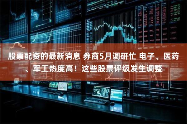 股票配资的最新消息 券商5月调研忙 电子、医药、军工热度高！这些股票评级发生调整