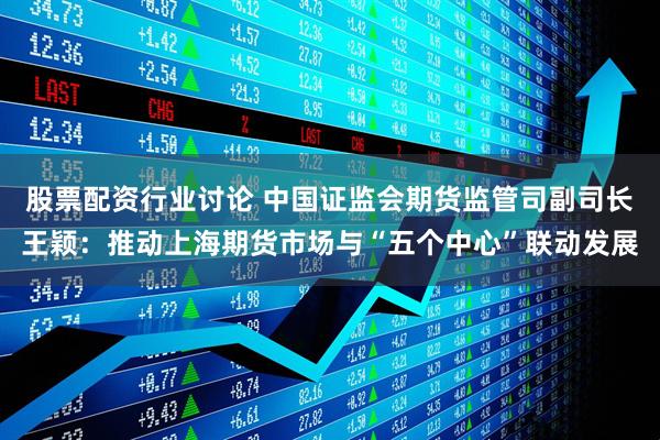 股票配资行业讨论 中国证监会期货监管司副司长王颖：推动上海期货市场与“五个中心”联动发展