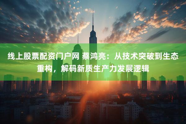 线上股票配资门户网 蔡鸿亮：从技术突破到生态重构，解码新质生产力发展逻辑