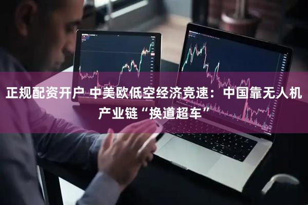 正规配资开户 中美欧低空经济竞速：中国靠无人机产业链“换道超车”