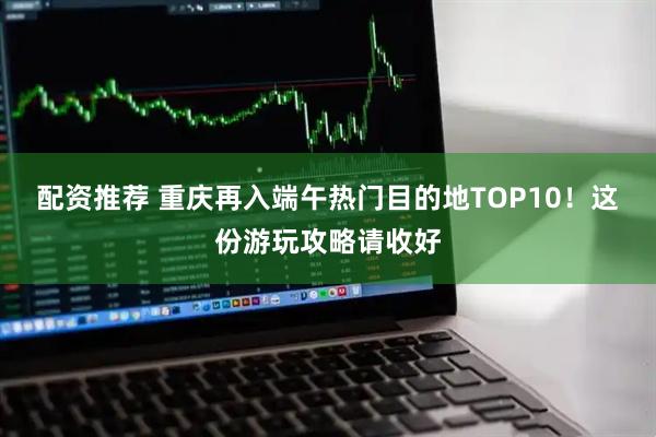 配资推荐 重庆再入端午热门目的地TOP10！这份游玩攻略请收好