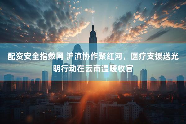 配资安全指数网 沪滇协作聚红河，医疗支援送光明行动在云南温暖收官