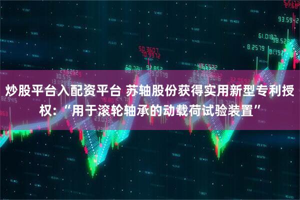 炒股平台入配资平台 苏轴股份获得实用新型专利授权: “用于滚轮轴承的动载荷试验装置”