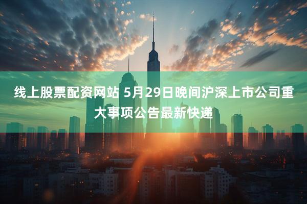线上股票配资网站 5月29日晚间沪深上市公司重大事项公告最新快递
