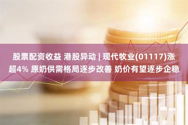 股票配资收益 港股异动 | 现代牧业(01117)涨超4% 原奶供需格局逐步改善 奶价有望逐步企稳
