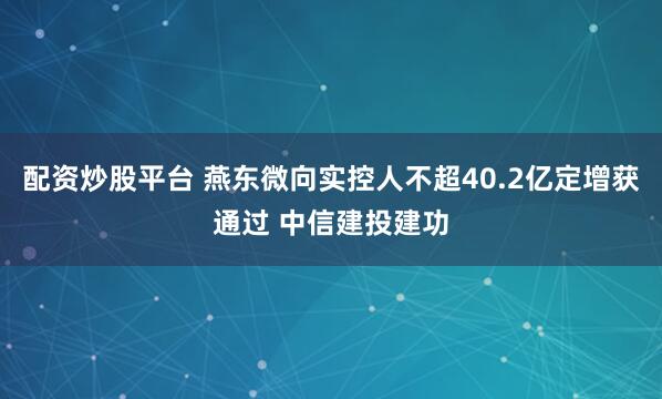 配资炒股平台 燕东微向实控人不超40.2亿定增获通过 中信建投建功