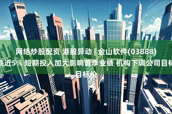 网络炒股配资 港股异动 | 金山软件(03888)再跌近5% 短期投入加大影响首季业绩 机构下调公司目标价