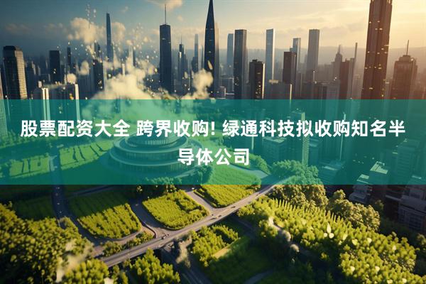 股票配资大全 跨界收购! 绿通科技拟收购知名半导体公司