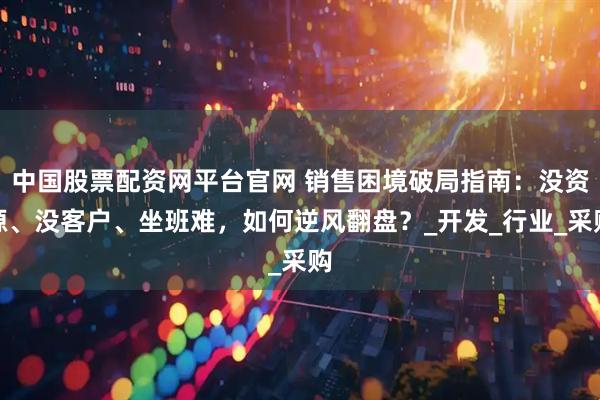 中国股票配资网平台官网 销售困境破局指南：没资源、没客户、坐班难，如何逆风翻盘？_开发_行业_采购