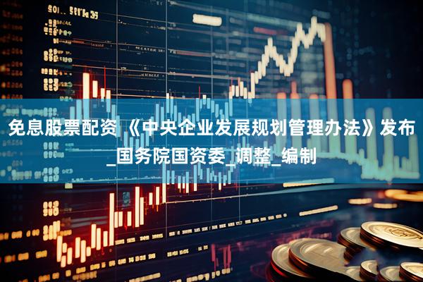 免息股票配资 《中央企业发展规划管理办法》发布_国务院国资委_调整_编制