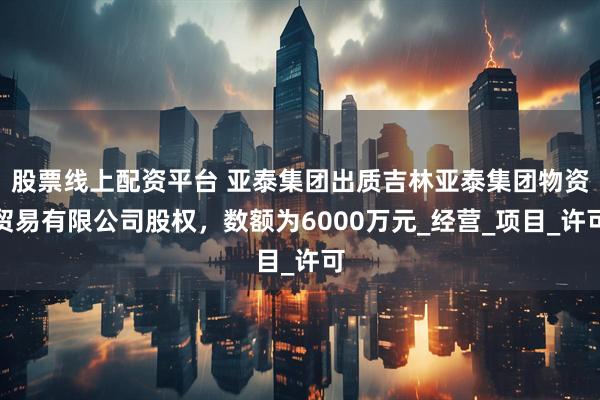 股票线上配资平台 亚泰集团出质吉林亚泰集团物资贸易有限公司股权，数额为6000万元_经营_项目_许可