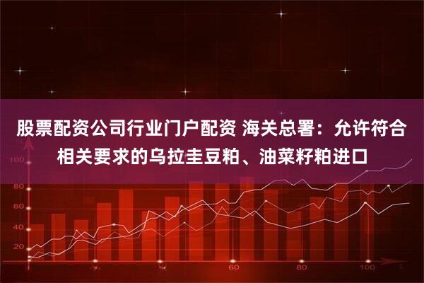 股票配资公司行业门户配资 海关总署：允许符合相关要求的乌拉圭豆粕、油菜籽粕进口