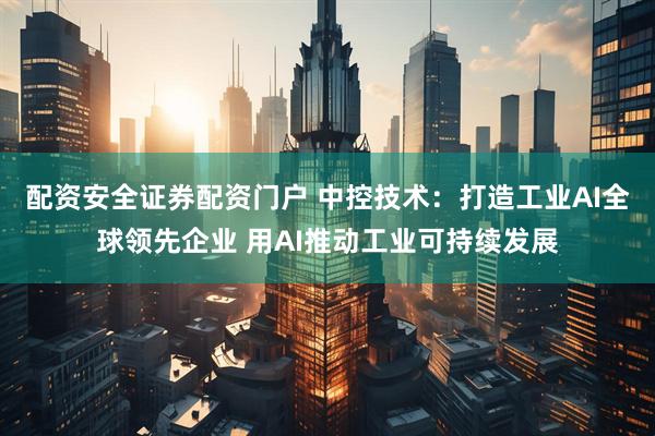 配资安全证券配资门户 中控技术：打造工业AI全球领先企业 用AI推动工业可持续发展