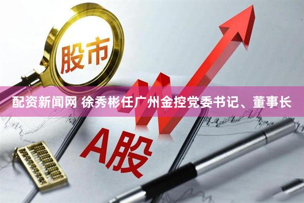 配资新闻网 徐秀彬任广州金控党委书记、董事长