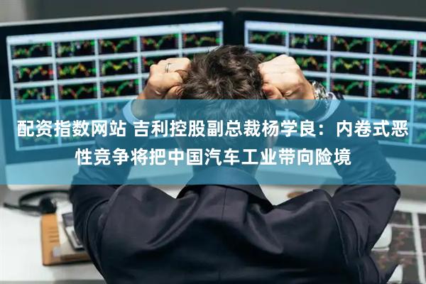 配资指数网站 吉利控股副总裁杨学良：内卷式恶性竞争将把中国汽车工业带向险境