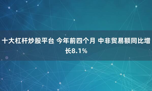 十大杠杆炒股平台 今年前四个月 中非贸易额同比增长8.1%