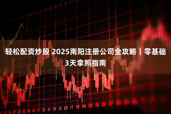 轻松配资炒股 2025南阳注册公司全攻略｜零基础3天拿照指南