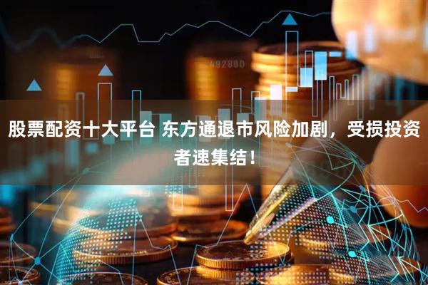 股票配资十大平台 东方通退市风险加剧，受损投资者速集结！