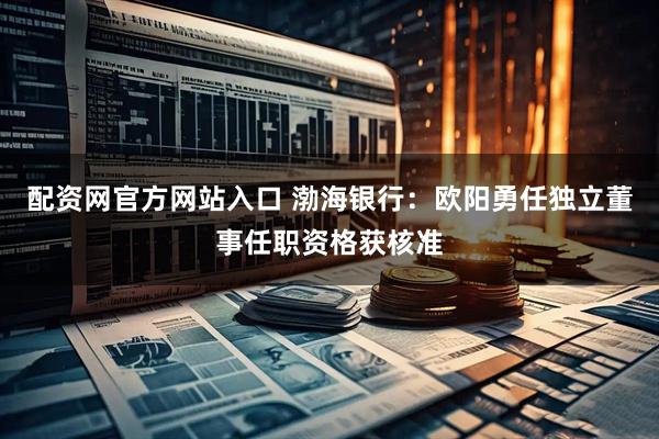 配资网官方网站入口 渤海银行：欧阳勇任独立董事任职资格获核准