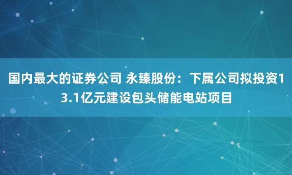 国内最大的证券公司 永臻股份：下属公司拟投资13.1亿元建设包头储能电站项目