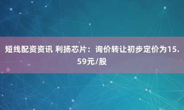 短线配资资讯 利扬芯片：询价转让初步定价为15.59元/股