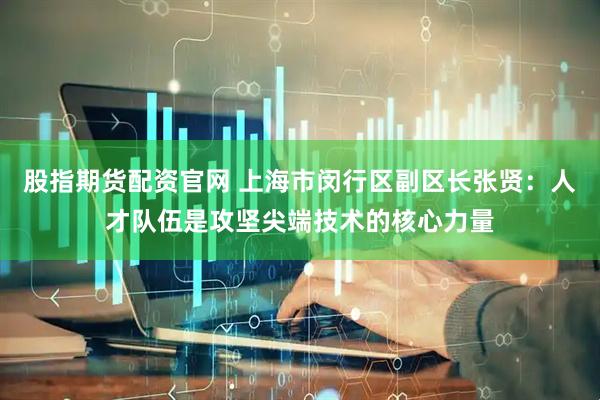 股指期货配资官网 上海市闵行区副区长张贤：人才队伍是攻坚尖端技术的核心力量