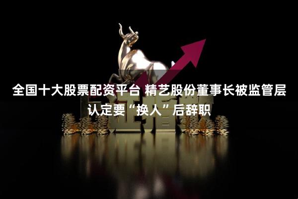 全国十大股票配资平台 精艺股份董事长被监管层认定要“换人”后辞职