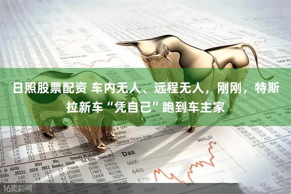 日照股票配资 车内无人、远程无人，刚刚，特斯拉新车“凭自己”跑到车主家