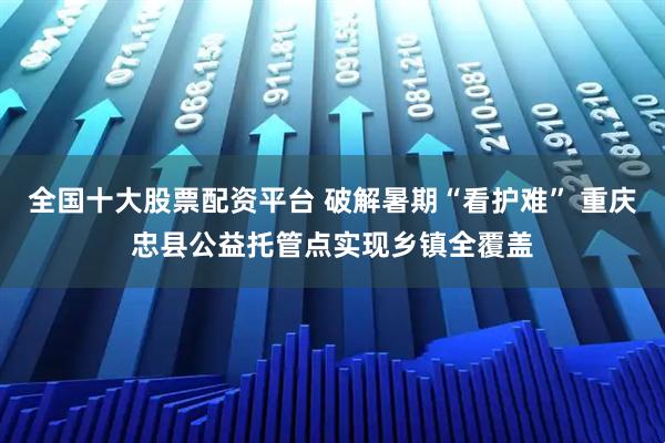 全国十大股票配资平台 破解暑期“看护难” 重庆忠县公益托管点实现乡镇全覆盖