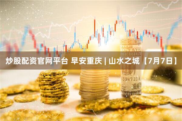 炒股配资官网平台 早安重庆 | 山水之城【7月7日】