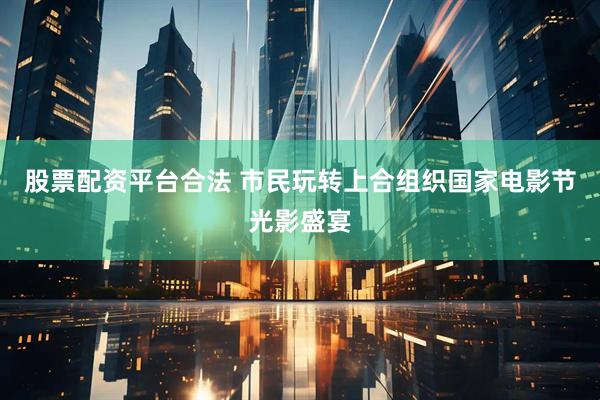 股票配资平台合法 市民玩转上合组织国家电影节光影盛宴