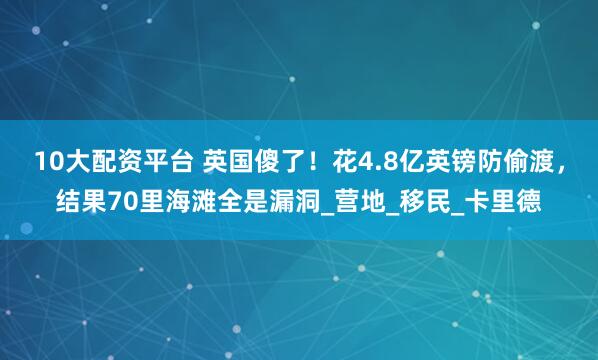 10大配资平台 英国傻了！花4.8亿英镑防偷渡，结果70里海滩全是漏洞_营地_移民_卡里德