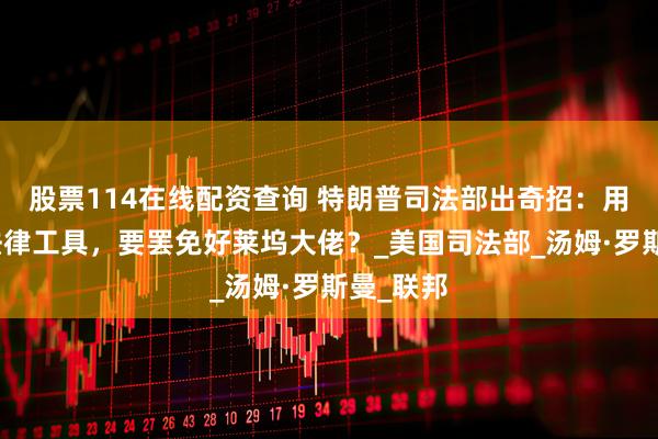 股票114在线配资查询 特朗普司法部出奇招：用中世纪法律工具，要罢免好莱坞大佬？_美国司法部_汤姆·罗斯曼_联邦