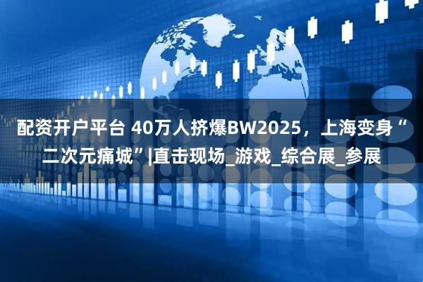 配资开户平台 40万人挤爆BW2025，上海变身“二次元痛城”|直击现场_游戏_综合展_参展