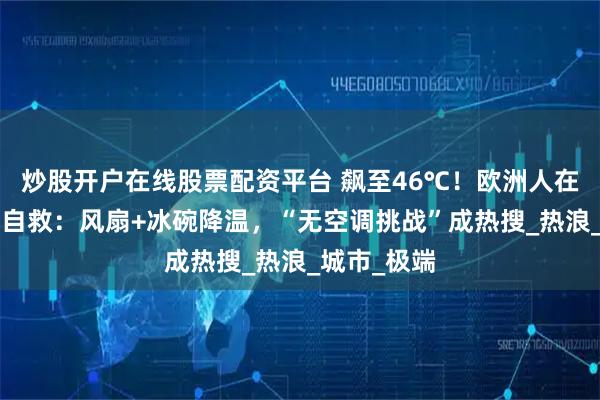 炒股开户在线股票配资平台 飙至46℃！欧洲人在“烤箱”中自救：风扇+冰碗降温，“无空调挑战”成热搜_热浪_城市_极端