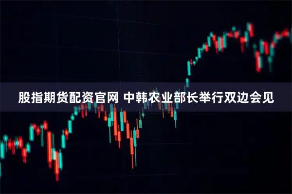 股指期货配资官网 中韩农业部长举行双边会见