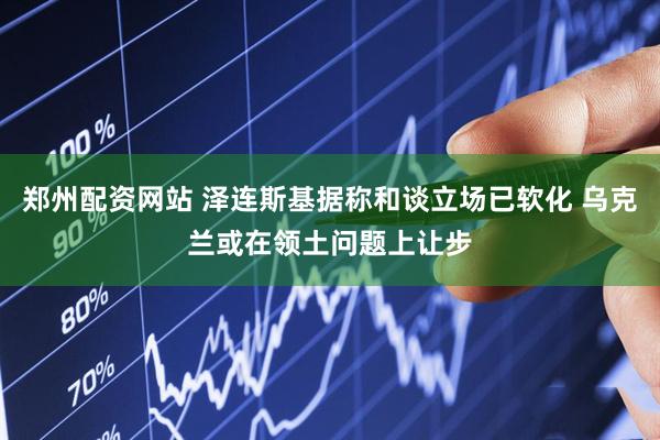 郑州配资网站 泽连斯基据称和谈立场已软化 乌克兰或在领土问题上让步