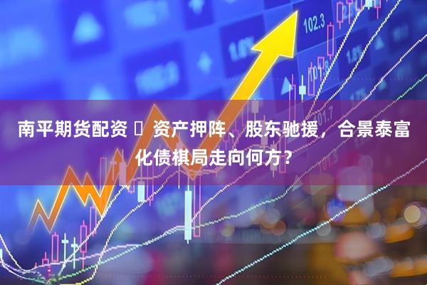 南平期货配资 ​资产押阵、股东驰援，合景泰富化债棋局走向何方？