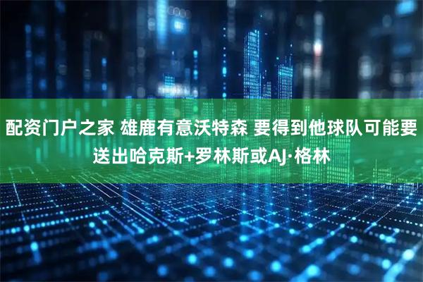 配资门户之家 雄鹿有意沃特森 要得到他球队可能要送出哈克斯+罗林斯或AJ·格林