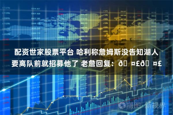 配资世家股票平台 哈利称詹姆斯没告知湖人要离队前就招募他了 老詹回复：🤣🤣