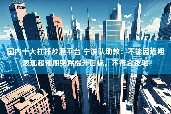 国内十大杠杆炒股平台 宁波队助教：不能因近期表现超预期突然提升目标，不符合逻辑
