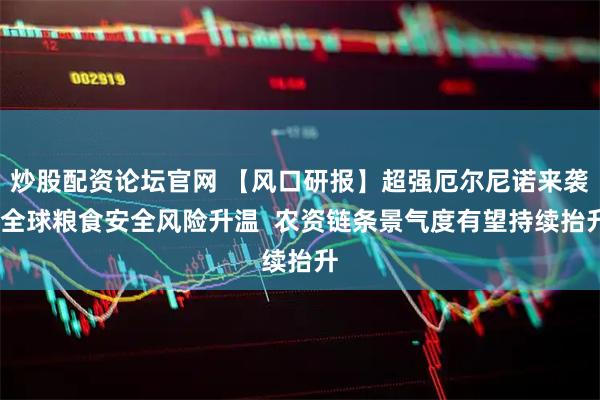 炒股配资论坛官网 【风口研报】超强厄尔尼诺来袭!全球粮食安全风险升温  农资链条景气度有望持续抬升