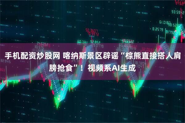 手机配资炒股网 喀纳斯景区辟谣“棕熊直接搭人肩膀抢食”！视频系AI生成